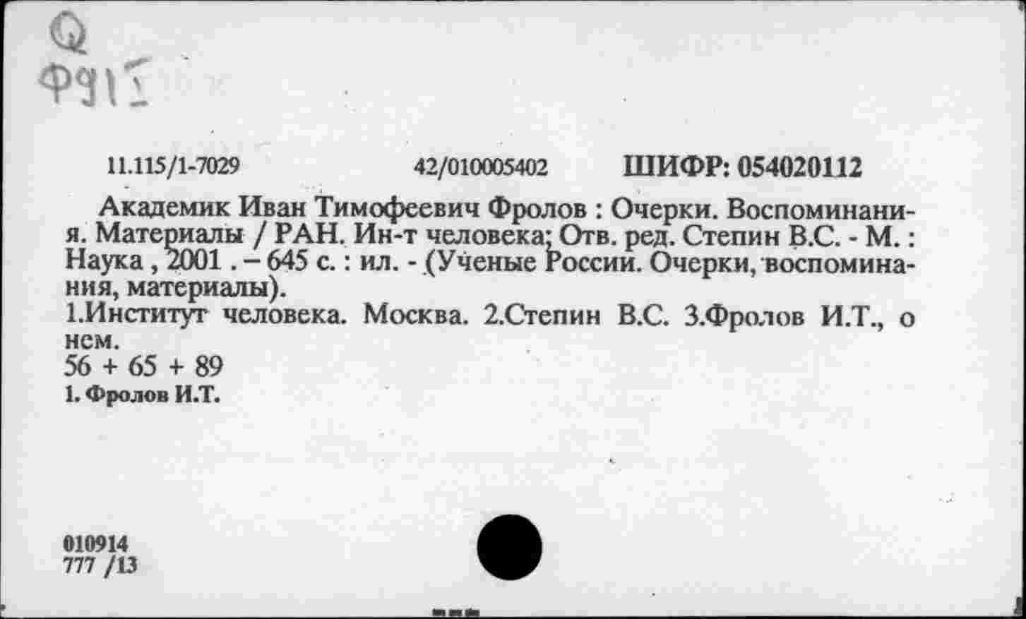 ﻿
11.115/1-7029	42/010005402 ШИФР: 054020112
Академик Иван Тимофеевич Фролов : Очерки. Воспоминани-я. Материалы / РАН. Ин-т человека: Отв. ред. Степин В.С. - М.: Наука, 2001. - 645 с.: ил. - (Ученые России. Очерки, воспоминания, материалы).
1.Институт человека. Москва. 2.Степин В.С. З.Фролов И.Т., о нем.
56 + 65 + 89
1. Фролов И.Т.
010914
777 /13